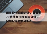 KAIYUN-阿扎伦卡巅峰对决，蒂姆与70激战塞尔维亚队分钟，突破纪录胜负难料！的简单介绍